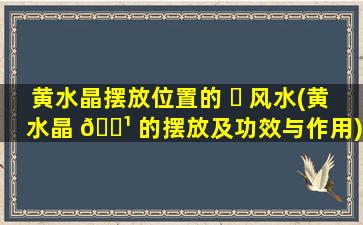 黄水晶摆放位置的 ☘ 风水(黄水晶 🌹 的摆放及功效与作用)